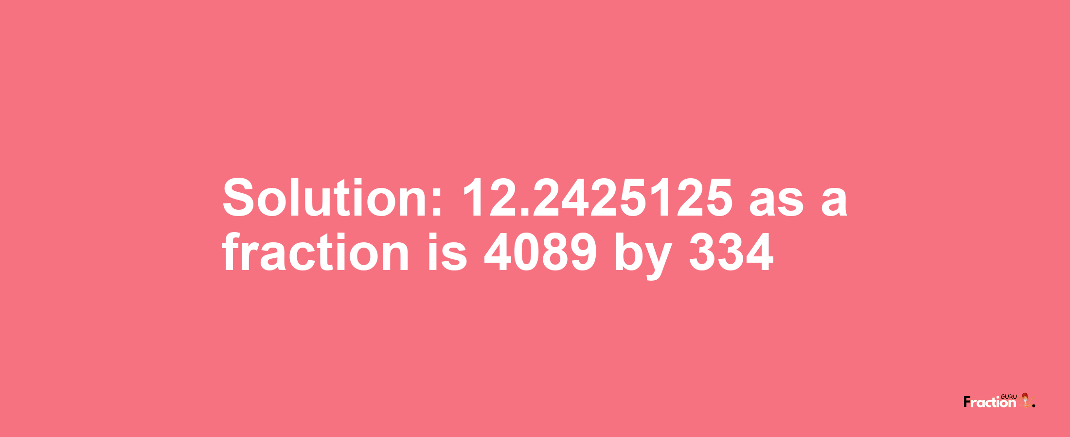 Solution:12.2425125 as a fraction is 4089/334